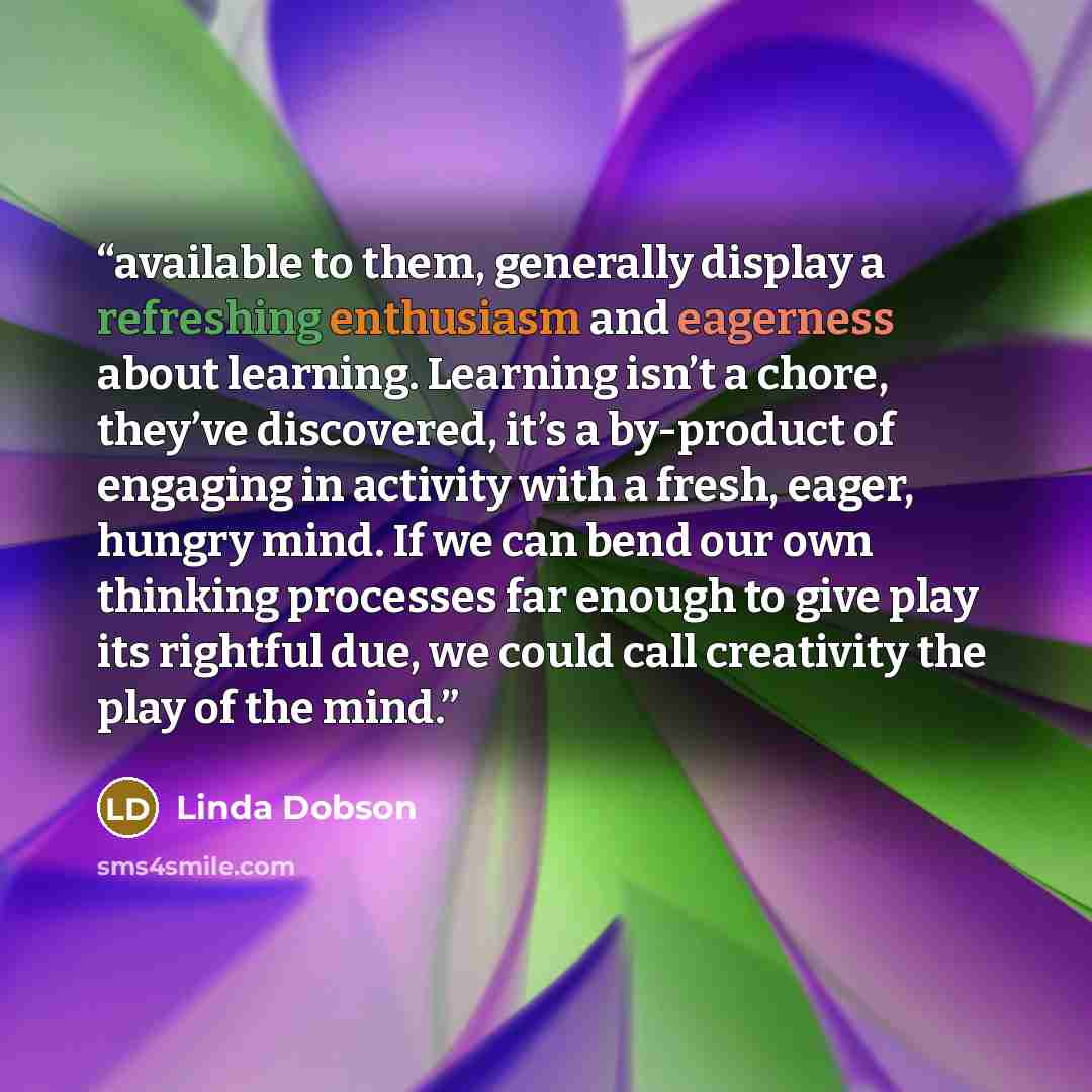 “available to them, generally display a refreshing enthusiasm and eagerness about learning. Learning isn’t a chore, they’ve discovered, it’s a by-product of engaging in activity with a fresh, eager, hungry mind. If we can bend our own thinking processes far enough to give play its rightful due, we…” quote by Linda Dobson