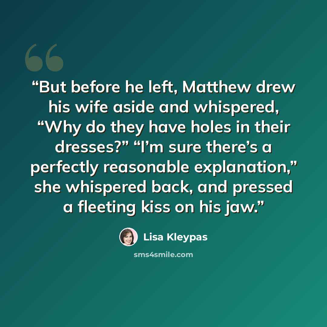 “But before he left, Matthew drew his wife aside and whispered, “Why do they have holes in their dresses?” “I’m sure there’s a perfectly reasonable explanation,” she whispered back, and pressed a fleeting kiss on his jaw.” quote by Lisa Kleypas