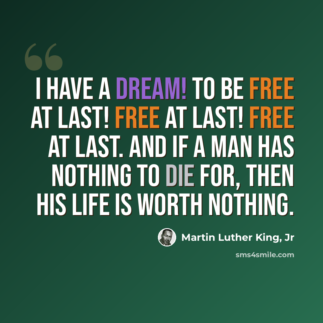“I have a dream! To be free at last! Free at last! Free at last. And if a man has nothing to die for, Then his life is worth nothing.” quote by Martin Luther King, Jr