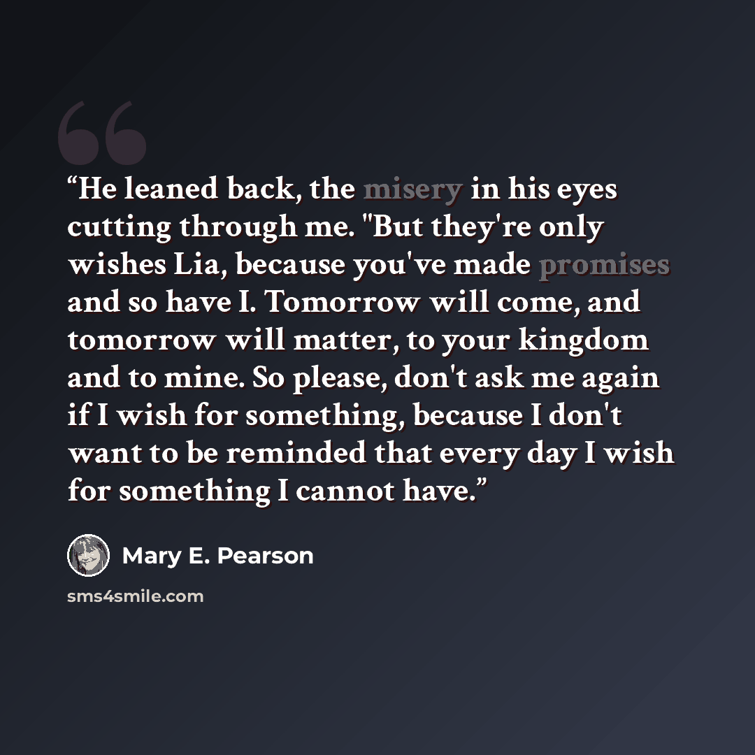 “He leaned back, the misery in his eyes cutting through me. "But they're only wishes Lia, because you've made promises and so have I. Tomorrow will come, and tomorrow will matter, to your kingdom and to mine. So please, don't ask me again if I wish for something, because I don't want to be reminded…” quote by Mary E. Pearson