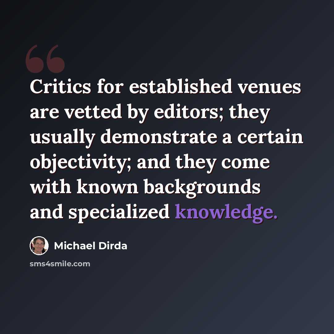 “Critics for established venues are vetted by editors; they usually demonstrate a certain objectivity; and they come with known backgrounds and specialized knowledge.” quote by Michael Dirda