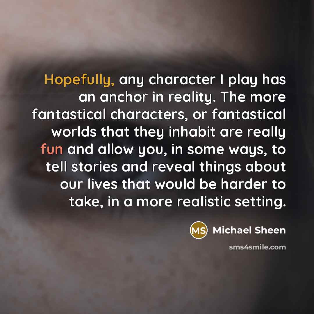 “Hopefully, any character I play has an anchor in reality. The more fantastical characters, or fantastical worlds that they inhabit are really fun and allow you, in some ways, to tell stories and reveal things about our lives that would be harder to take, in a more realistic setting.” quote by Michael Sheen