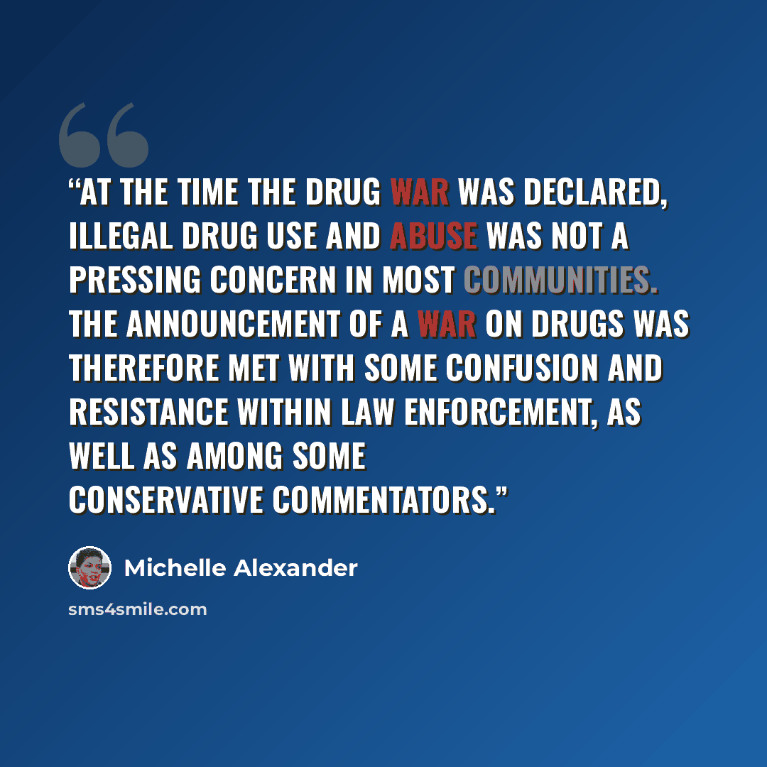 “At the time the drug war was declared, illegal drug use and abuse was not a pressing concern in most communities. The announcement of a War on Drugs was therefore met with some confusion and resistance within law enforcement, as well as among some conservative commentators.” quote by Michelle Alexander