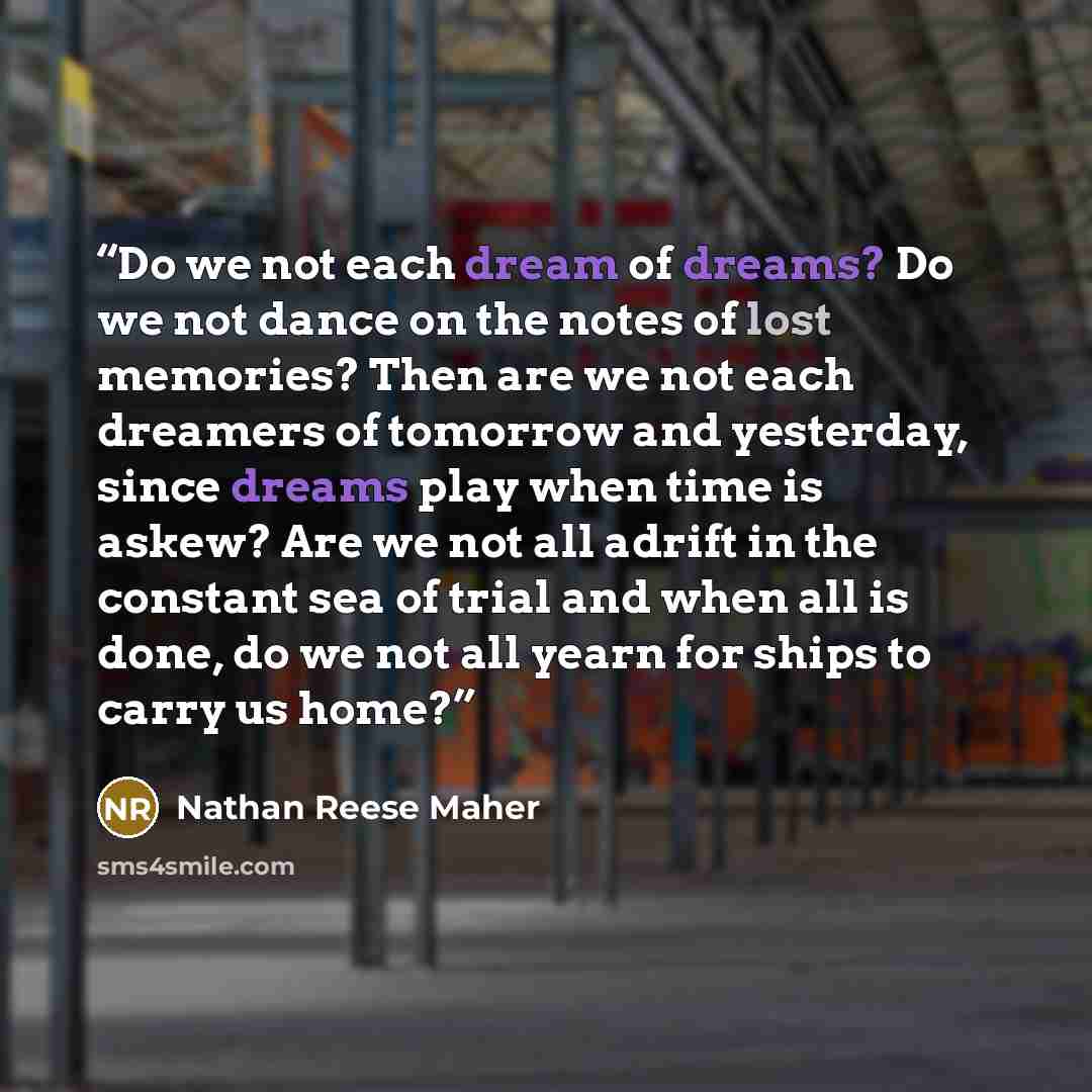 “Do we not each dream of dreams? Do we not dance on the notes of lost memories? Then are we not each dreamers of tomorrow and yesterday, since dreams play when time is askew? Are we not all adrift in the constant sea of trial and when all is done, do we not all yearn for ships to carry us home?” quote by Nathan Reese Maher