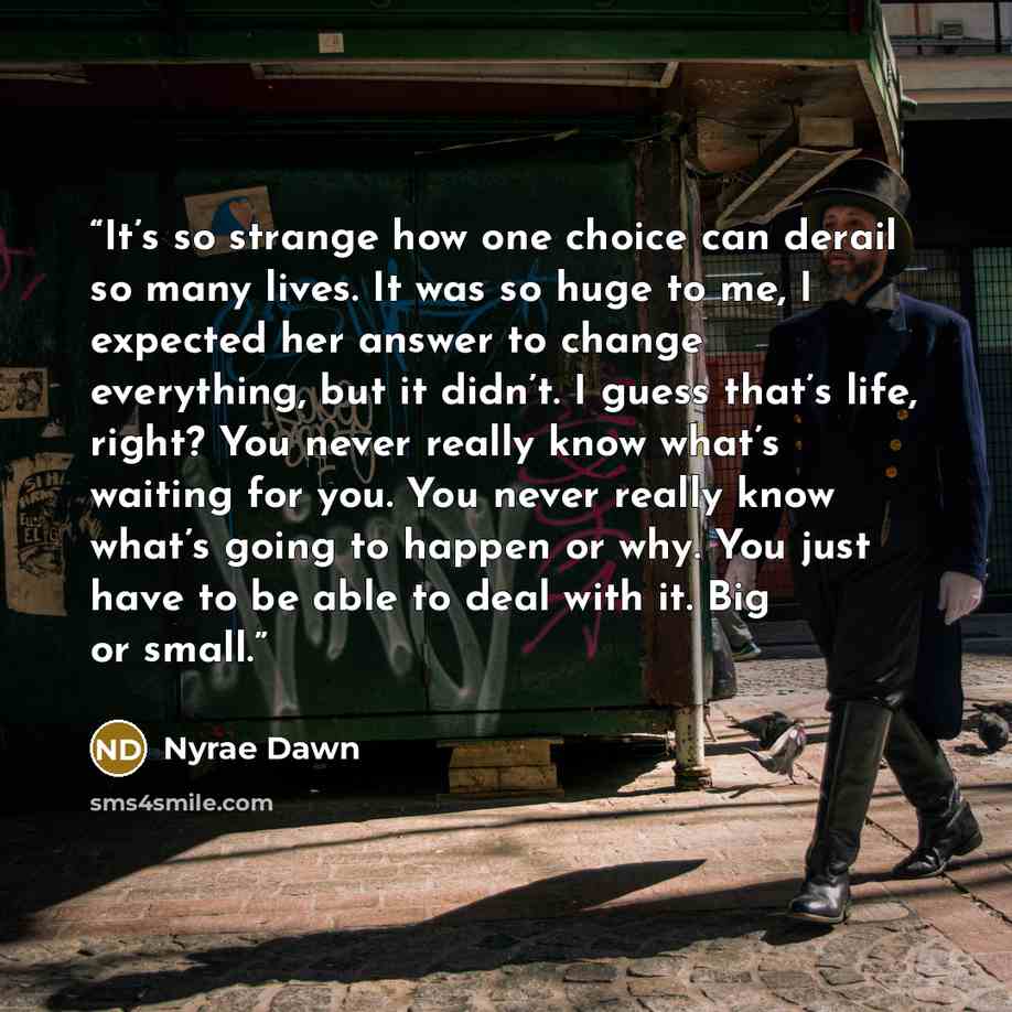 “It’s so strange how one choice can derail so many lives. It was so huge to me, I expected her answer to change everything, but it didn’t. I guess that’s life, right? You never really know what’s waiting for you. You never really know what’s going to happen or why. You just have to be able to deal…” quote by Nyrae Dawn