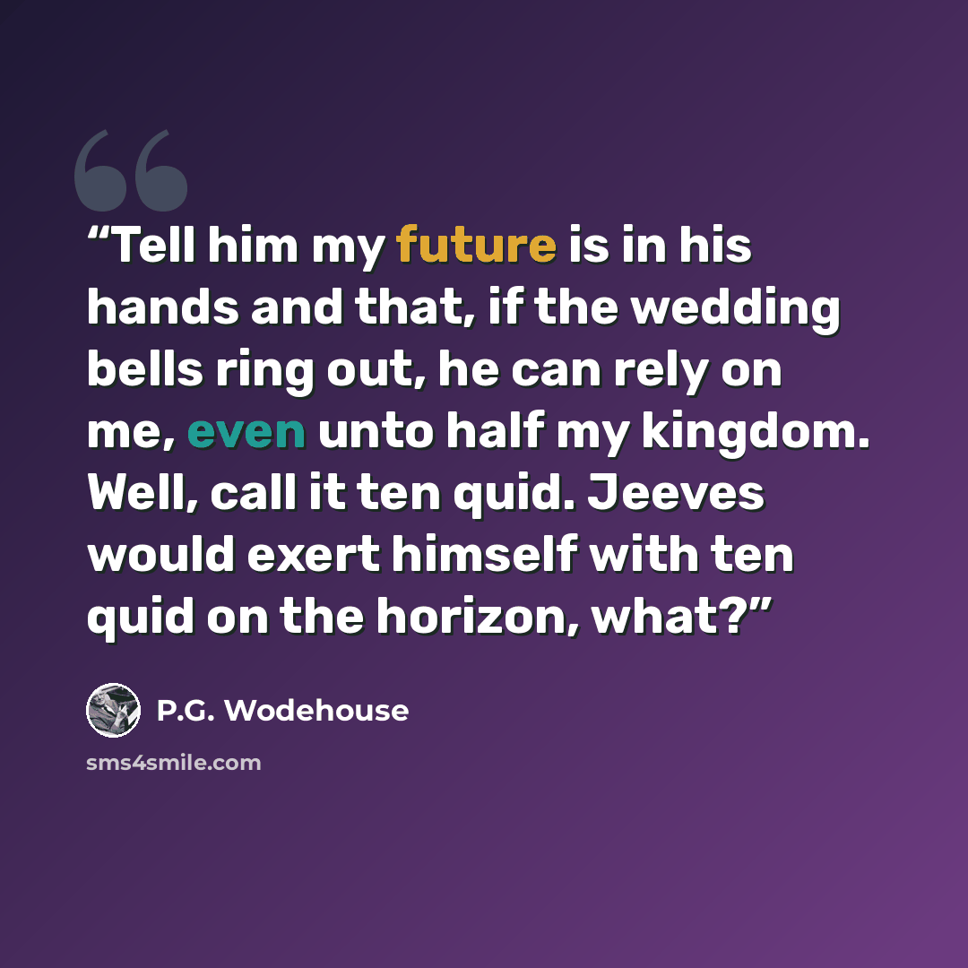 “Tell him my future is in his hands and that, if the wedding bells ring out, he can rely on me, even unto half my kingdom. Well, call it ten quid. Jeeves would exert himself with ten quid on the horizon, what?” quote by P.G. Wodehouse