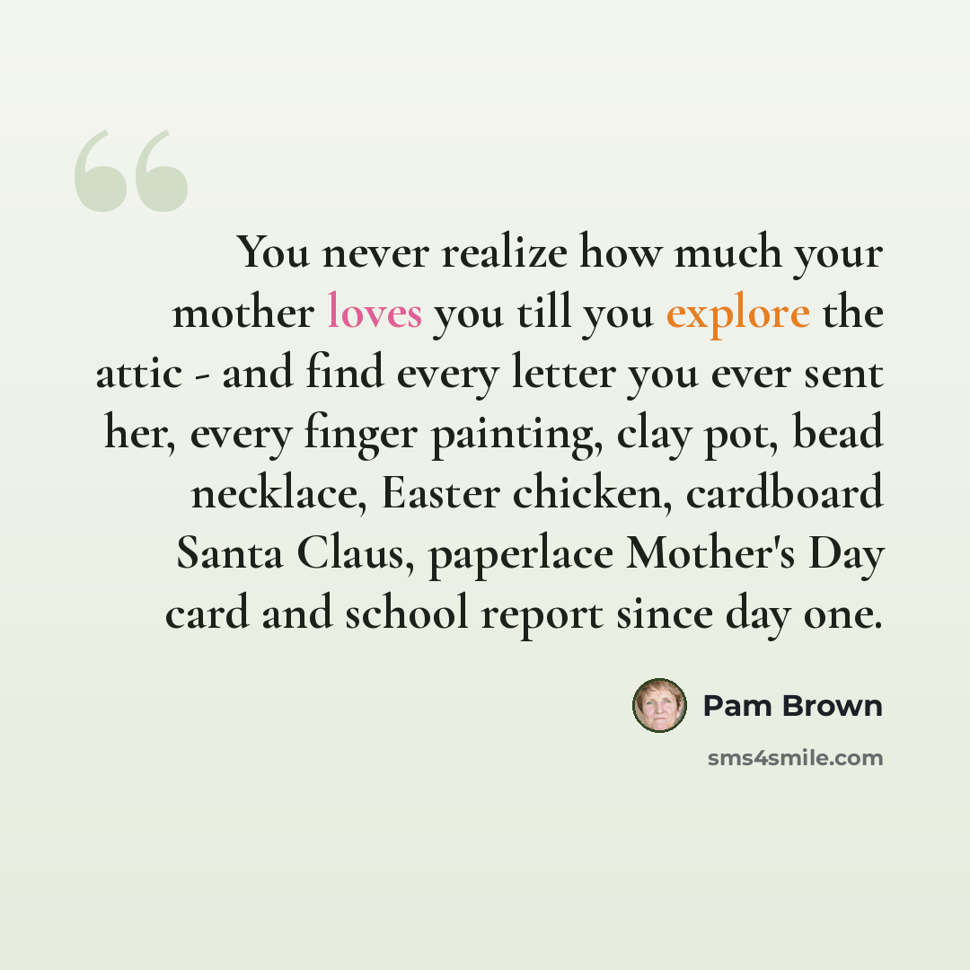 “You never realize how much your mother loves you till you explore the attic - and find every letter you ever sent her, every finger painting, clay pot, bead necklace, Easter chicken, cardboard Santa Claus, paperlace Mother's Day card and school report since day one.” quote by Pam Brown
