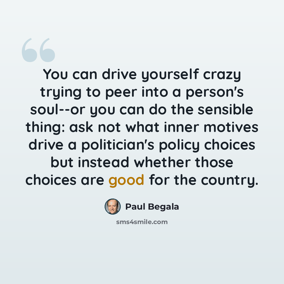 “You can drive yourself crazy trying to peer into a person's soul--or you can do the sensible thing: ask not what inner motives drive a politician's policy choices but instead whether those choices are good for the country.” quote by Paul Begala