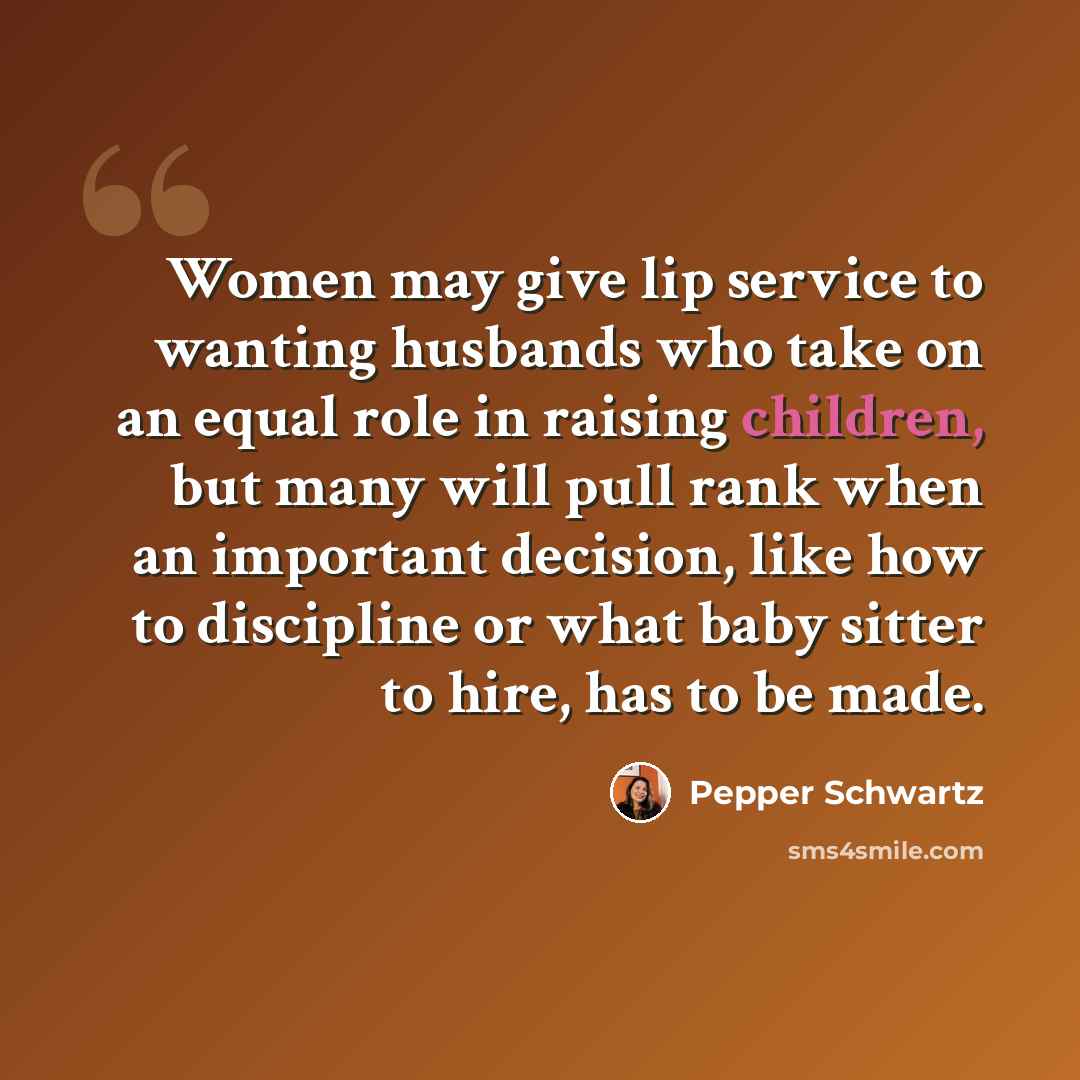 “Women may give lip service to wanting husbands who take on an equal role in raising children, but many will pull rank when an important decision, like how to discipline or what baby sitter to hire, has to be made.” quote by Pepper Schwartz