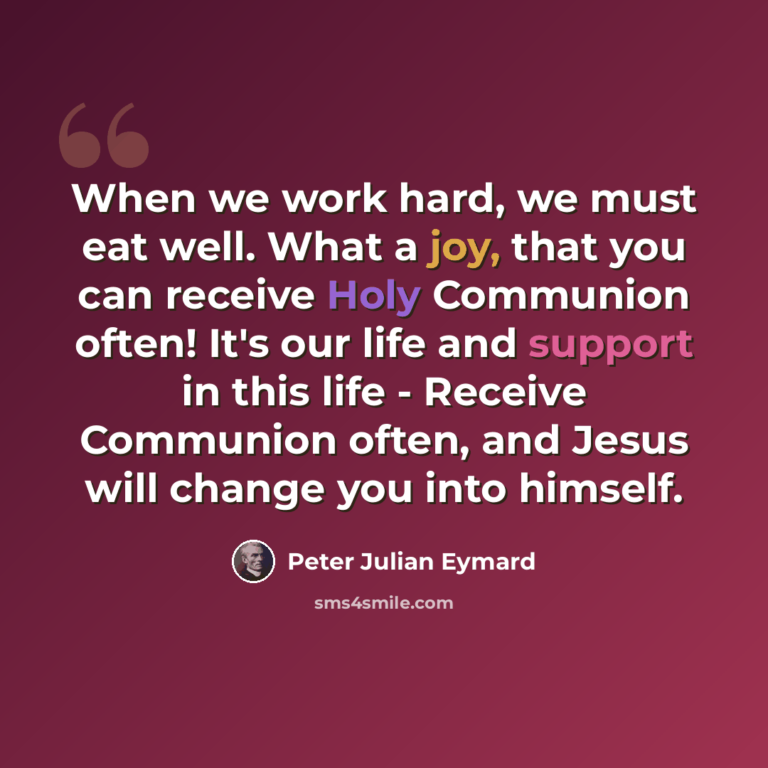 “When we work hard, we must eat well. What a joy, that you can receive Holy Communion often! It's our life and support in this life - Receive Communion often, and Jesus will change you into himself.” quote by Peter Julian Eymard
