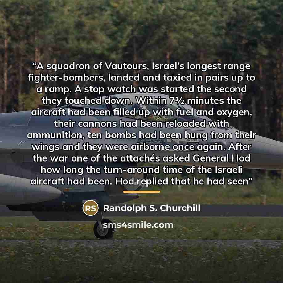 “A squadron of Vautours, Israel's longest range fighter-bombers, landed and taxied in pairs up to a ramp. A stop watch was started the second they touched down. Within 7½ minutes the aircraft had been filled up with fuel and oxygen, their cannons had been reloaded with ammunition, ten bombs had…” quote by Randolph S. Churchill