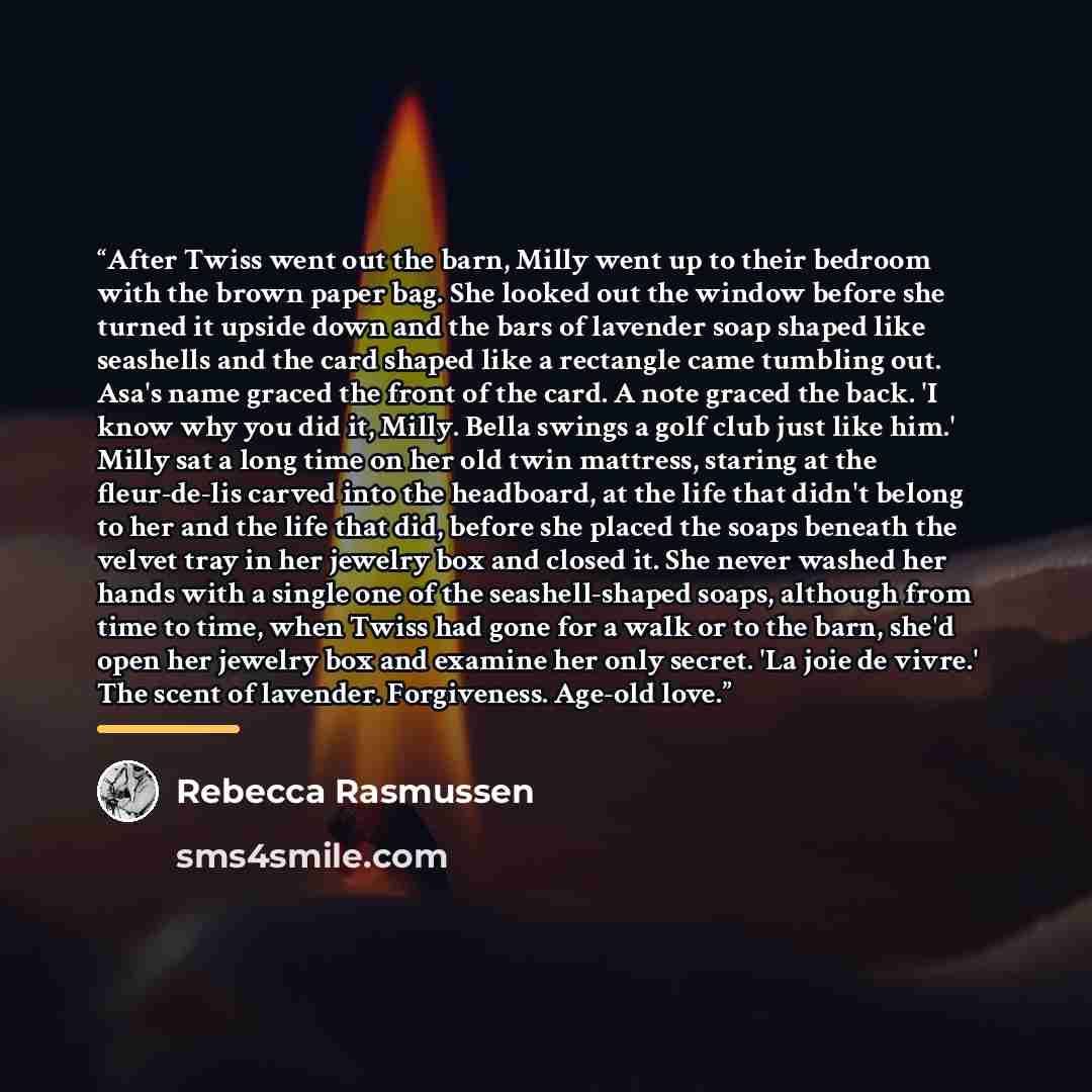 “After Twiss went out the barn, Milly went up to their bedroom with the brown paper bag. She looked out the window before she turned it upside down and the bars of lavender soap shaped like seashells and the card shaped like a rectangle came tumbling out. Asa's name graced the front of the card. A…” quote by Rebecca Rasmussen