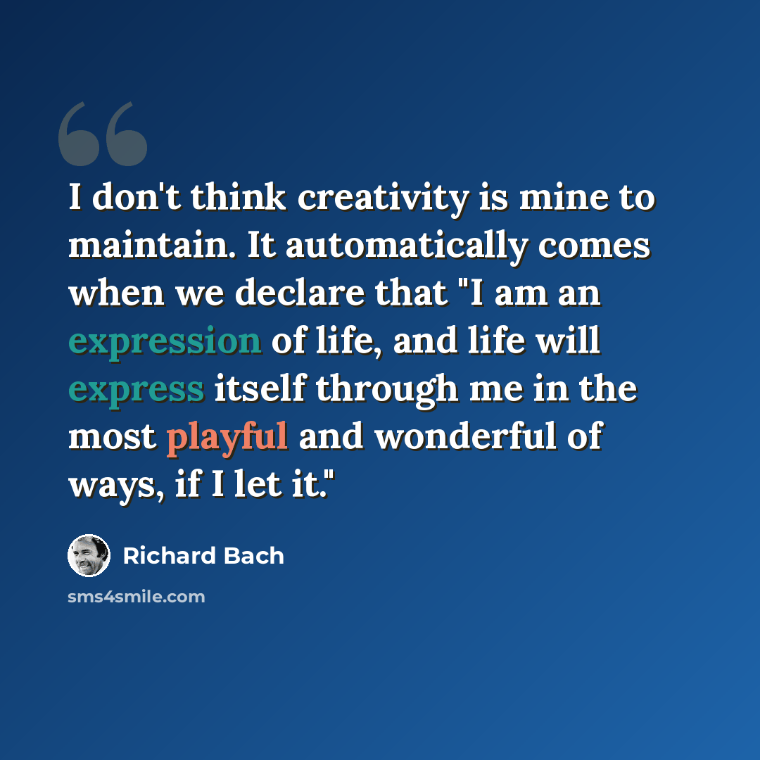 “I don't think creativity is mine to maintain. It automatically comes when we declare that "I am an expression of life, and life will express itself through me in the most playful and wonderful of ways, if I let it."” quote by Richard Bach