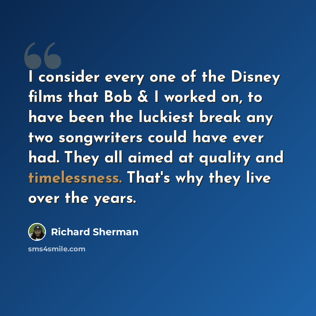“I consider every one of the Disney films that Bob & I worked on, to have been the luckiest break any two songwriters could have ever had. They all aimed at quality and timelessness. That's why they live over the years.” quote by Richard Sherman