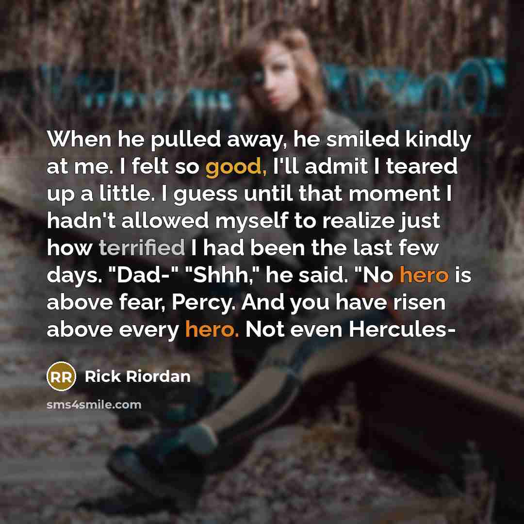“When he pulled away, he smiled kindly at me. I felt so good, I'll admit I teared up a little. I guess until that moment I hadn't allowed myself to realize just how terrified I had been the last few days. "Dad-" "Shhh," he said. "No hero is above fear, Percy. And you have risen above every hero…” quote by Rick Riordan