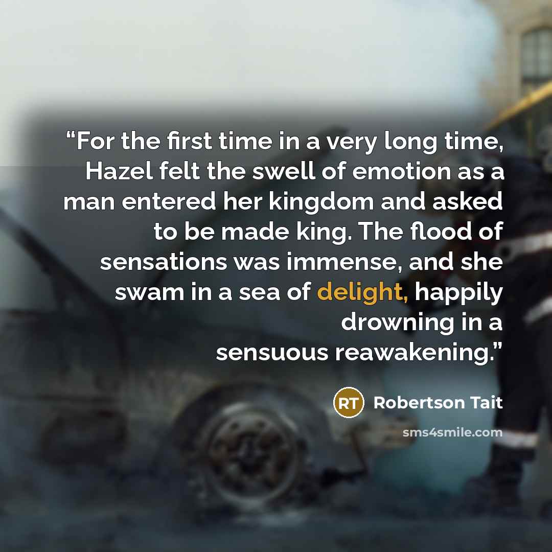 “For the first time in a very long time, Hazel felt the swell of emotion as a man entered her kingdom and asked to be made king. The flood of sensations was immense, and she swam in a sea of delight, happily drowning in a sensuous reawakening.” quote by Robertson Tait