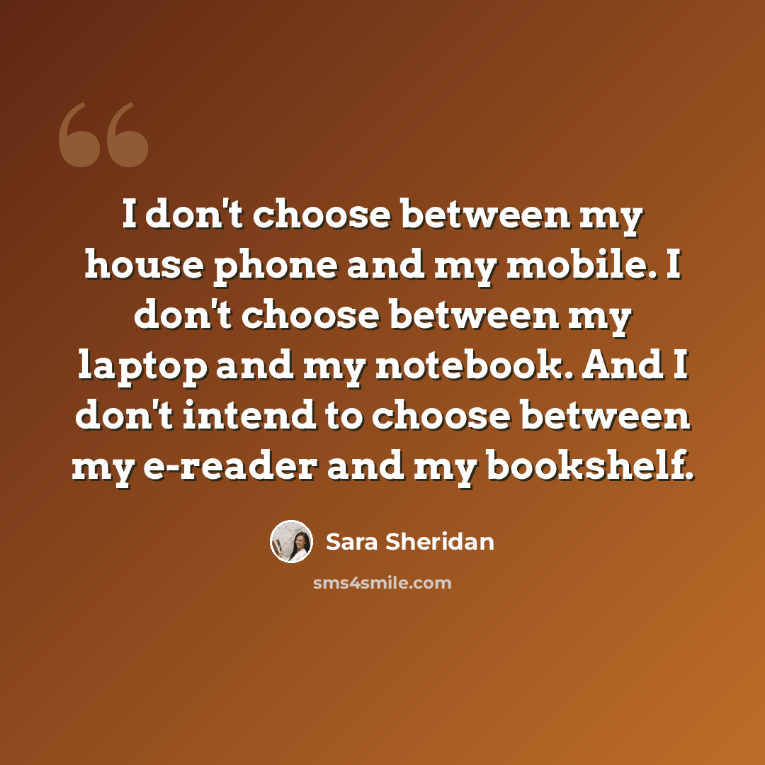 “I don't choose between my house phone and my mobile. I don't choose between my laptop and my notebook. And I don't intend to choose between my e-reader and my bookshelf.” quote by Sara Sheridan