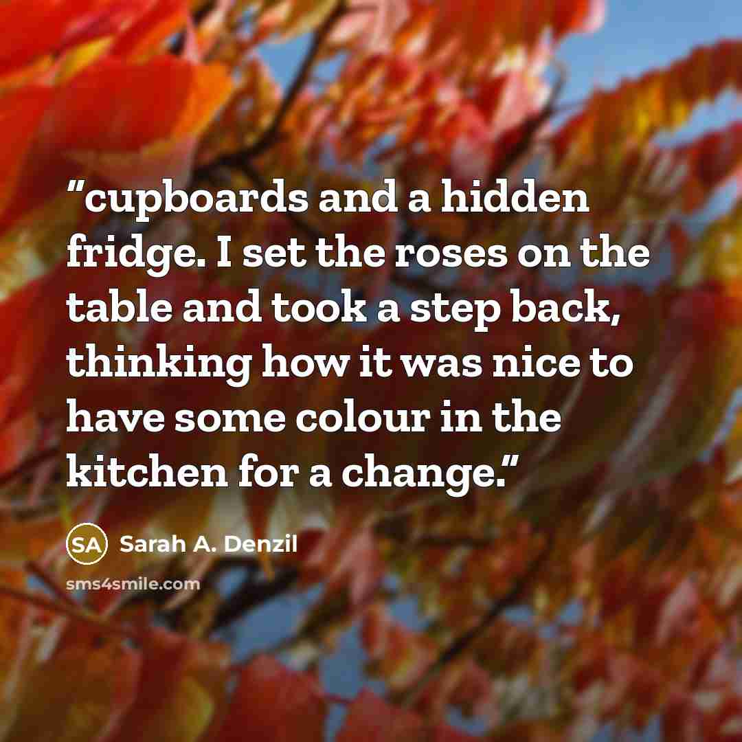 “cupboards and a hidden fridge. I set the roses on the table and took a step back, thinking how it was nice to have some colour in the kitchen for a change.” quote by Sarah A. Denzil