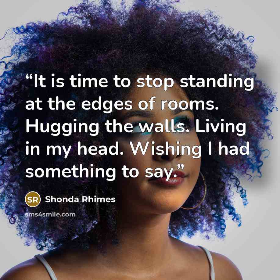 “It is time to stop standing at the edges of rooms. Hugging the walls. Living in my head. Wishing I had something to say.” quote by Shonda Rhimes