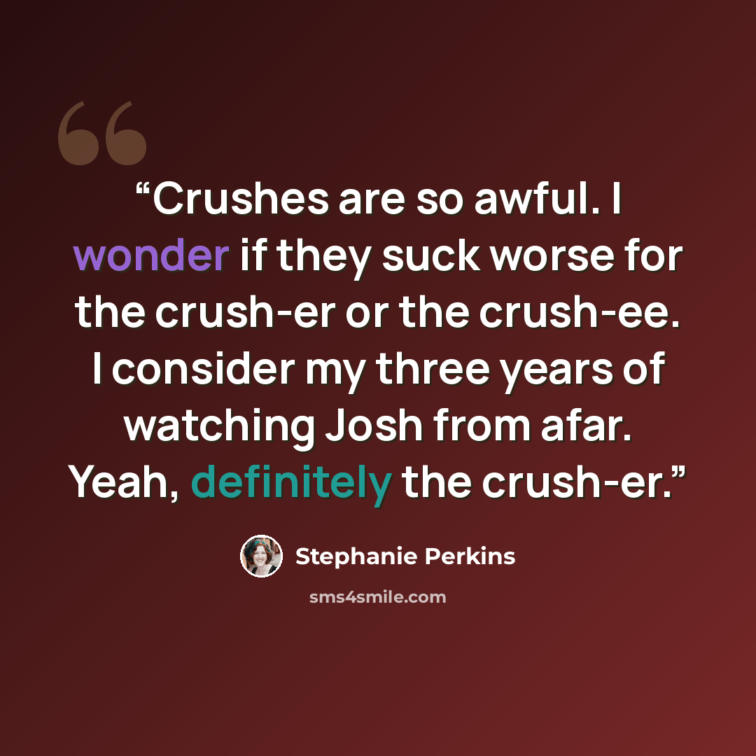 “Crushes are so awful. I wonder if they suck worse for the crush-er or the crush-ee. I consider my three years of watching Josh from afar. Yeah, definitely the crush-er.” quote by Stephanie Perkins
