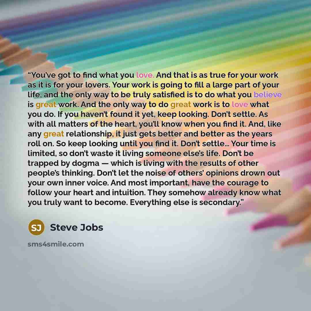 “You’ve got to find what you love. And that is as true for your work as it is for your lovers. Your work is going to fill a large part of your life, and the only way to be truly satisfied is to do what you believe is great work. And the only way to do great work is to love what you do. If you…” quote by Steve Jobs