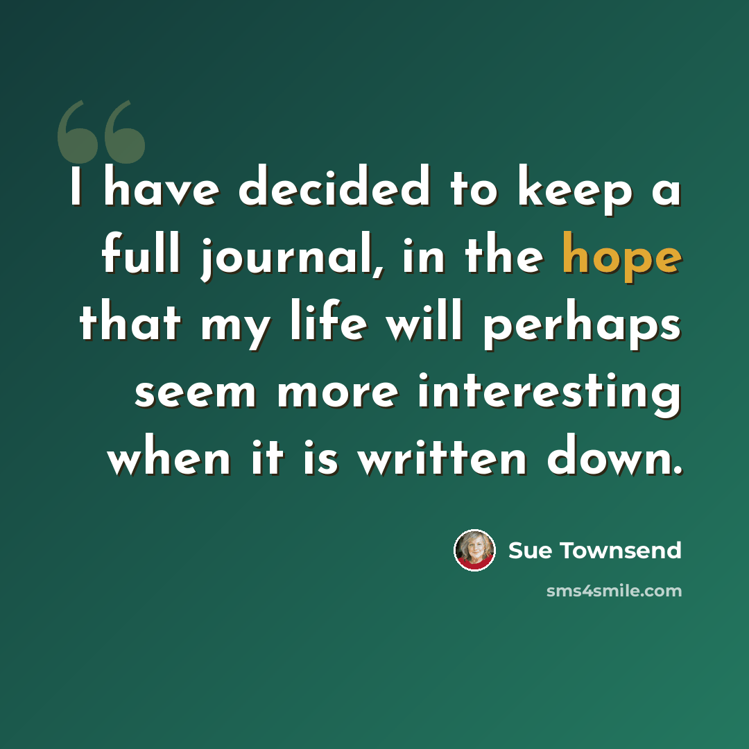 “I have decided to keep a full journal, in the hope that my life will perhaps seem more interesting when it is written down.” quote by Sue Townsend