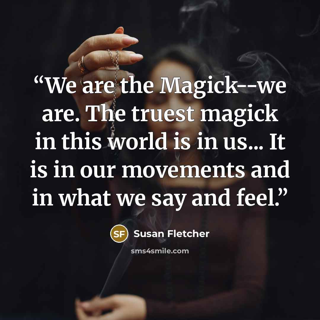 “We are the Magick--we are. The truest magick in this world is in us... It is in our movements and in what we say and feel.” quote by Susan Fletcher