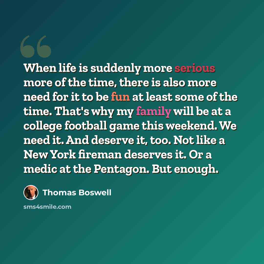 “When life is suddenly more serious more of the time, there is also more need for it to be fun at least some of the time. That's why my family will be at a college football game this weekend. We need it. And deserve it, too. Not like a New York fireman deserves it. Or a medic at the Pentagon. But…” quote by Thomas Boswell