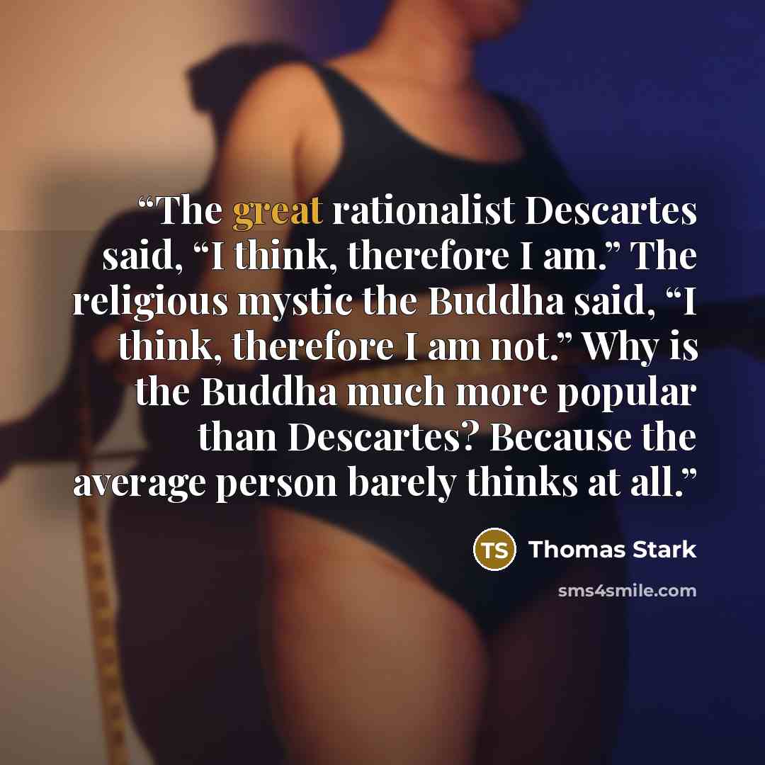 “The great rationalist Descartes said, “I think, therefore I am.” The religious mystic the Buddha said, “I think, therefore I am not.” Why is the Buddha much more popular than Descartes? Because the average person barely thinks at all.” quote by Thomas Stark