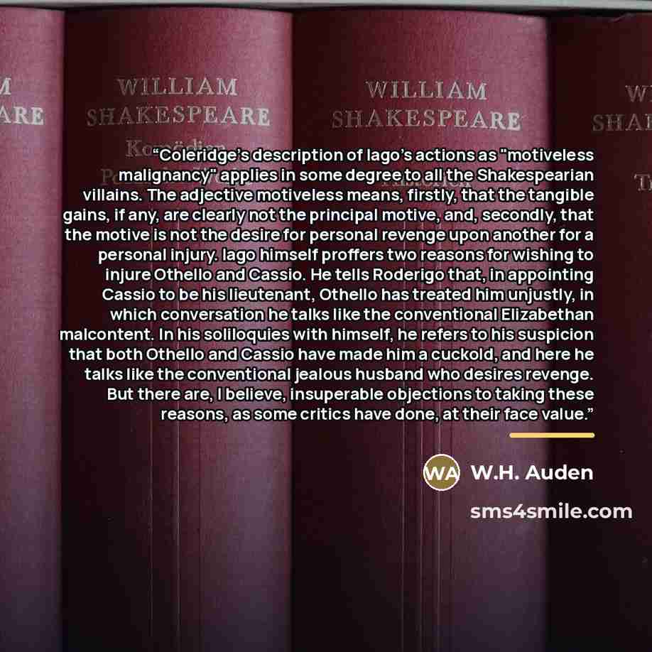 “Coleridge’s description of Iago’s actions as "motiveless malignancy" applies in some degree to all the Shakespearian villains. The adjective motiveless means, firstly, that the tangible gains, if any, are clearly not the principal motive, and, secondly, that the motive is not the desire for…” quote by W.H. Auden