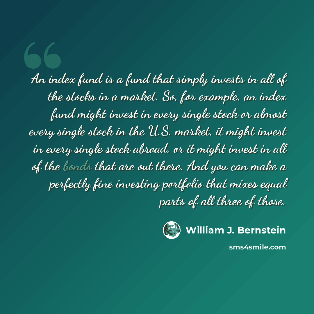 “An index fund is a fund that simply invests in all of the stocks in a market. So, for example, an index fund might invest in every single stock or almost every single stock in the U.S. market, it might invest in every single stock abroad, or it might invest in all of the bonds that are out there…” quote by William J. Bernstein