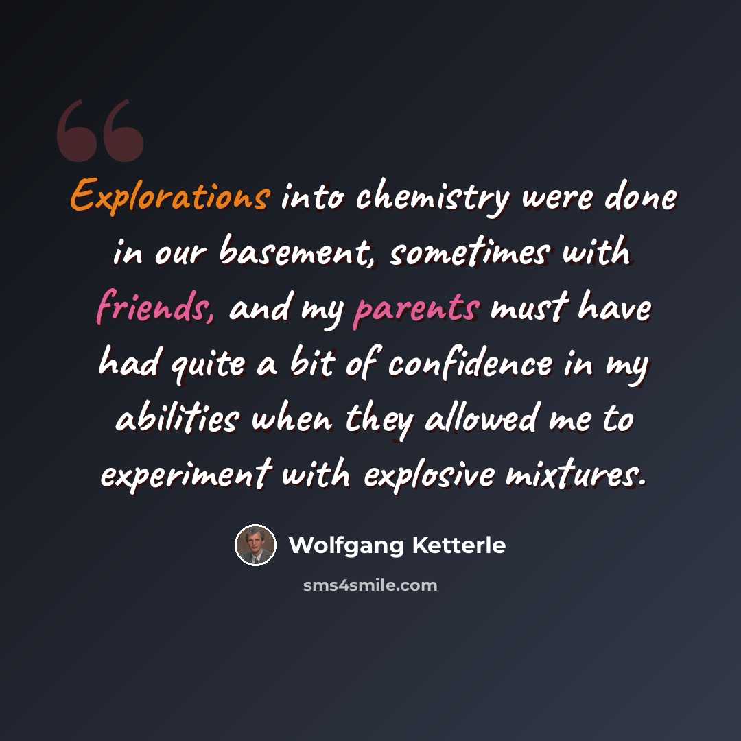 “Explorations into chemistry were done in our basement, sometimes with friends, and my parents must have had quite a bit of confidence in my abilities when they allowed me to experiment with explosive mixtures.” quote by Wolfgang Ketterle