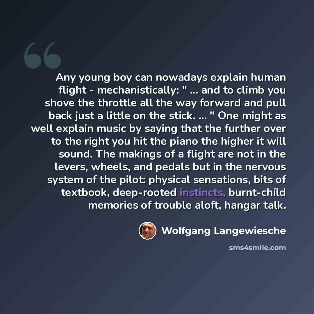 “Any young boy can nowadays explain human flight - mechanistically: " ... and to climb you shove the throttle all the way forward and pull back just a little on the stick. ... " One might as well explain music by saying that the further over to the right you hit the piano the higher it will sound…” quote by Wolfgang Langewiesche