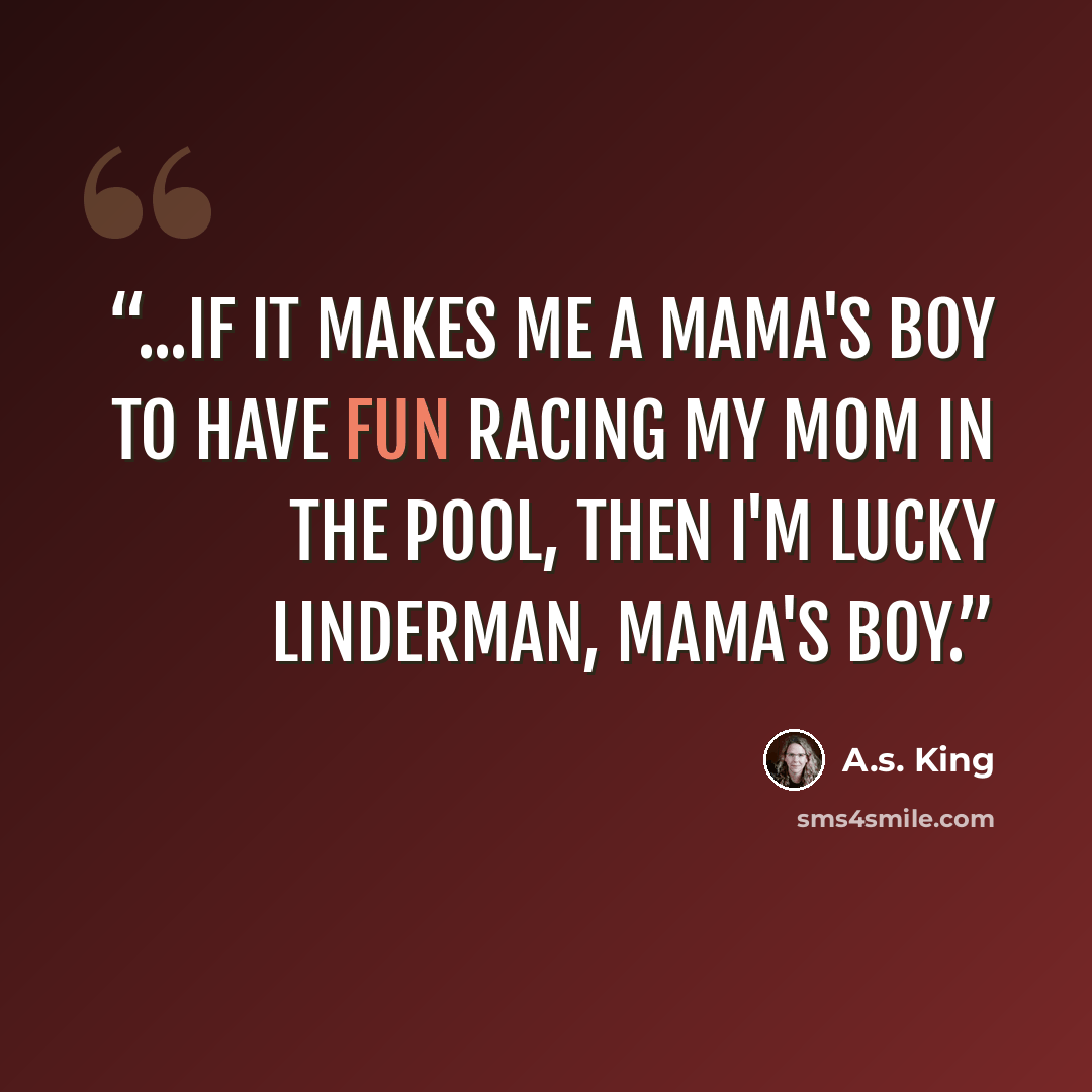 “...if it makes me a mama's boy to have fun racing my mom in the pool, then I'm Lucky Linderman, mama's boy.” quote by A.S. King
