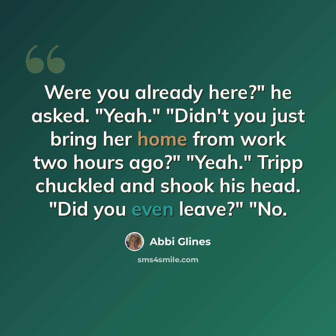 “Were you already here?" he asked. "Yeah." "Didn't you just bring her home from work two hours ago?" "Yeah." Tripp chuckled and shook his head. "Did you even leave?" "No.” quote by Abbi Glines
