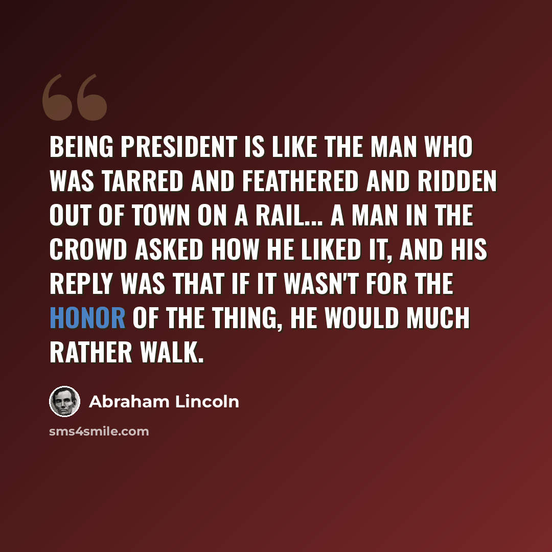 “Being President is like the man who was tarred and feathered and ridden out of town on a rail... A man in the crowd asked how he liked it, and his reply was that if it wasn't for the honor of the thing, he would much rather walk.” quote by Abraham Lincoln