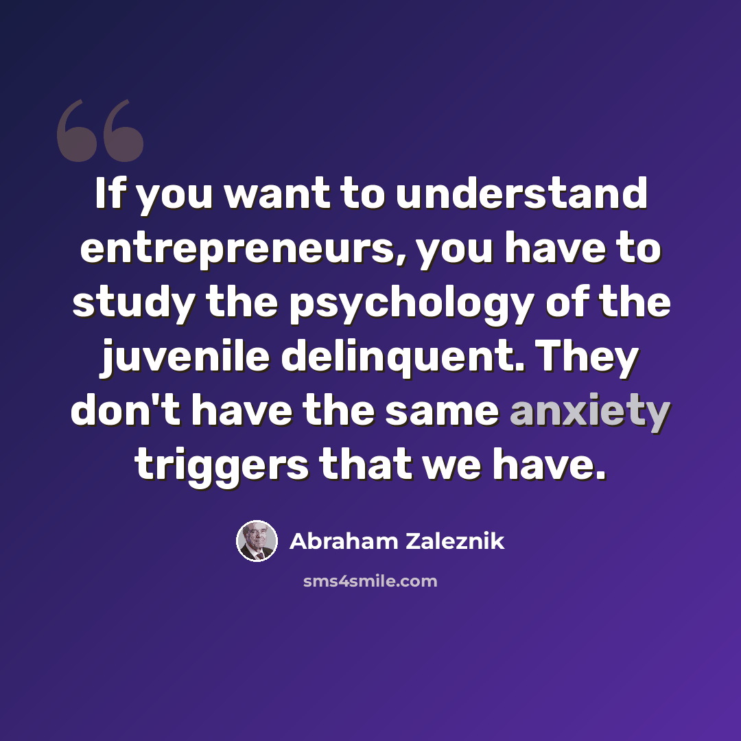 “If you want to understand entrepreneurs, you have to study the psychology of the juvenile delinquent. They don't have the same anxiety triggers that we have.” quote by Abraham Zaleznik