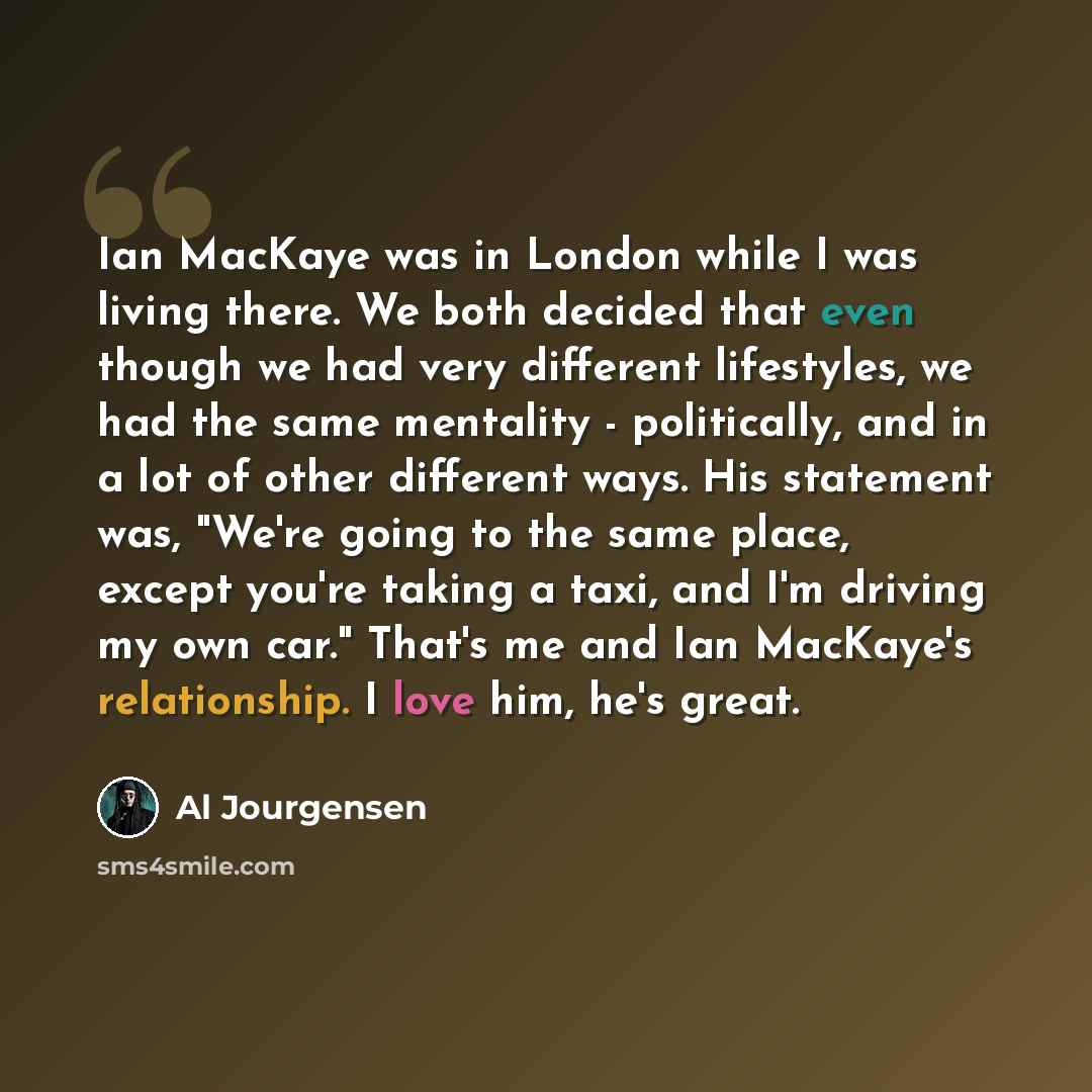 “Ian MacKaye was in London while I was living there. We both decided that even though we had very different lifestyles, we had the same mentality - politically, and in a lot of other different ways. His statement was, "We're going to the same place, except you're taking a taxi, and I'm driving my…” quote by Al Jourgensen