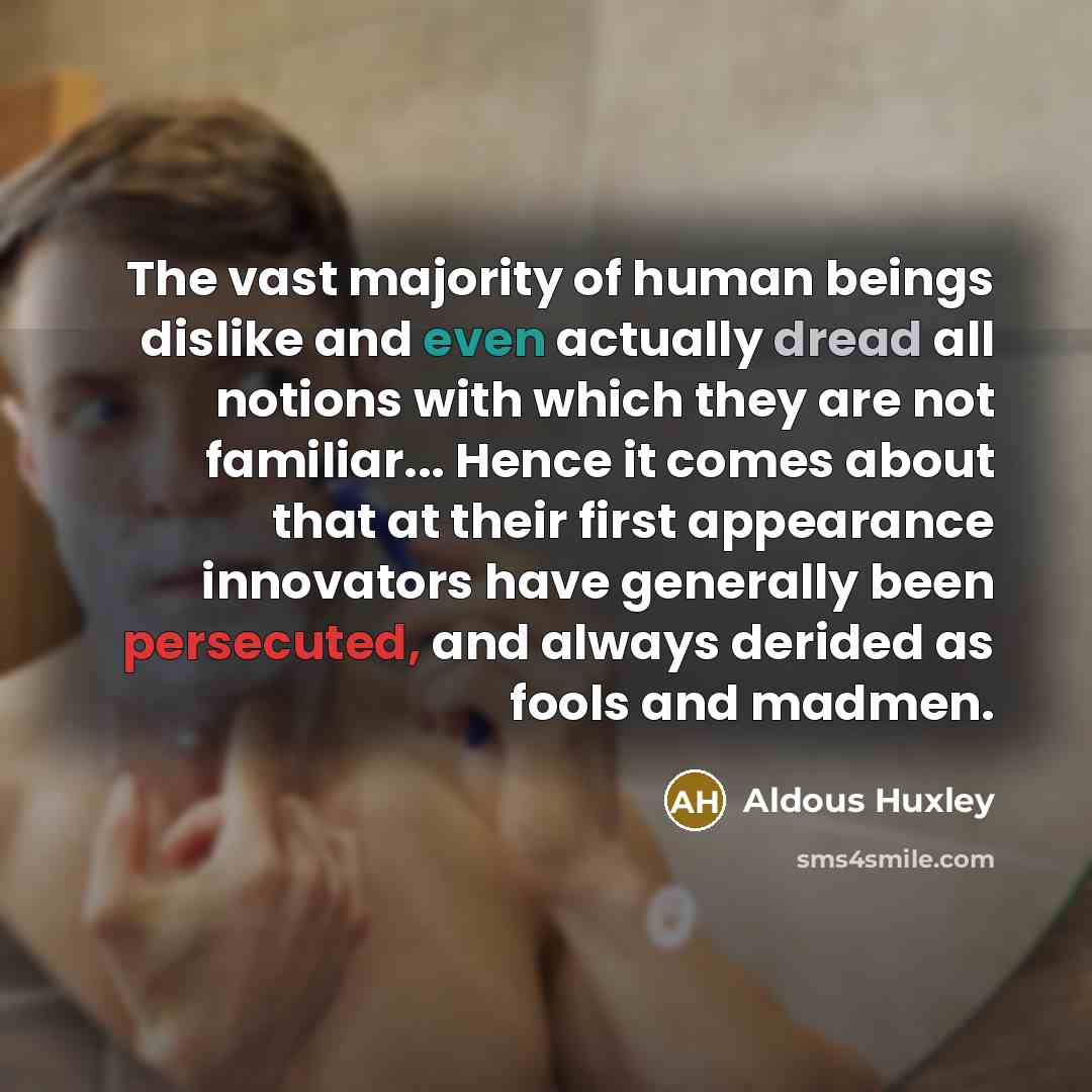 “The vast majority of human beings dislike and even actually dread all notions with which they are not familiar... Hence it comes about that at their first appearance innovators have generally been persecuted, and always derided as fools and madmen.” quote by Aldous Huxley