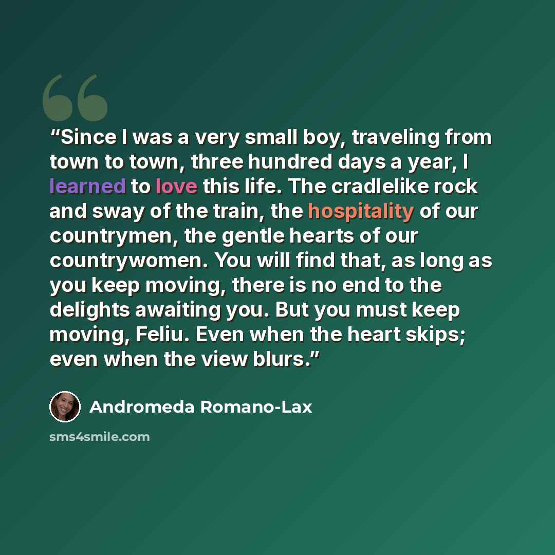“Since I was a very small boy, traveling from town to town, three hundred days a year, I learned to love this life. The cradlelike rock and sway of the train, the hospitality of our countrymen, the gentle hearts of our countrywomen. You will find that, as long as you keep moving, there is no end to…” quote by Andromeda Romano-Lax