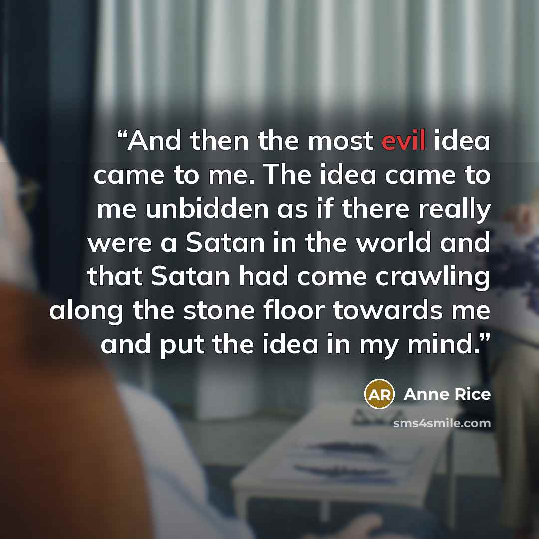 “And then the most evil idea came to me. The idea came to me unbidden as if there really were a Satan in the world and that Satan had come crawling along the stone floor towards me and put the idea in my mind.” quote by Anne Rice