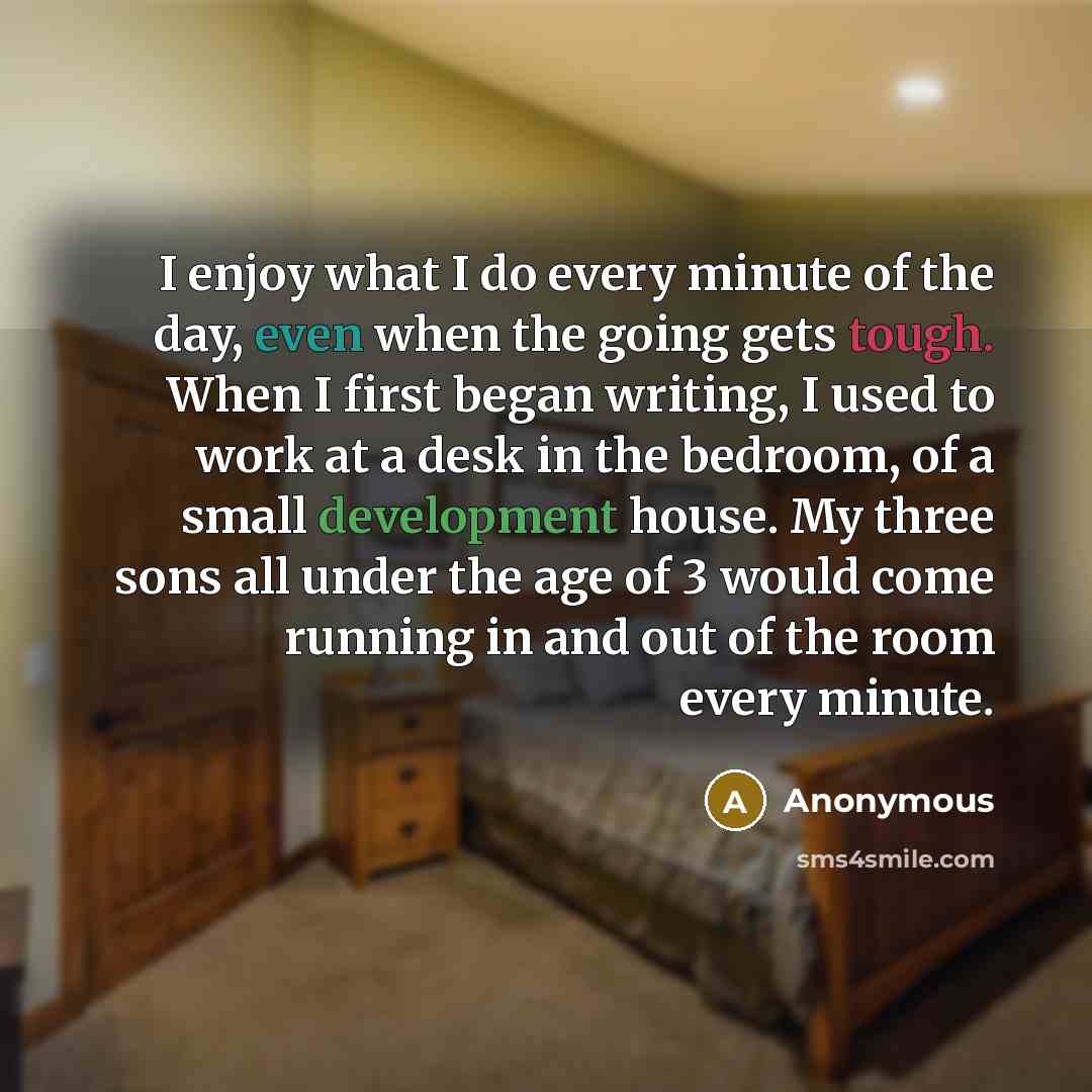 “I enjoy what I do every minute of the day, even when the going gets tough. When I first began writing, I used to work at a desk in the bedroom, of a small development house. My three sons all under the age of 3 would come running in and out of the room every minute.” quote by Anonymous