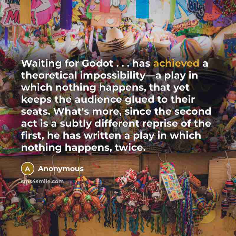“Waiting for Godot . . . has achieved a theoretical impossibility—a play in which nothing happens, that yet keeps the audience glued to their seats. What's more, since the second act is a subtly different reprise of the first, he has written a play in which nothing happens, twice.” quote by Anonymous