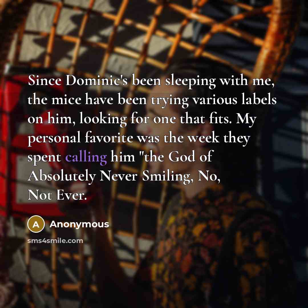 “Since Dominic's been sleeping with me, the mice have been trying various labels on him, looking for one that fits. My personal favorite was the week they spent calling him "the God of Absolutely Never Smiling, No, Not Ever.” quote by Anonymous