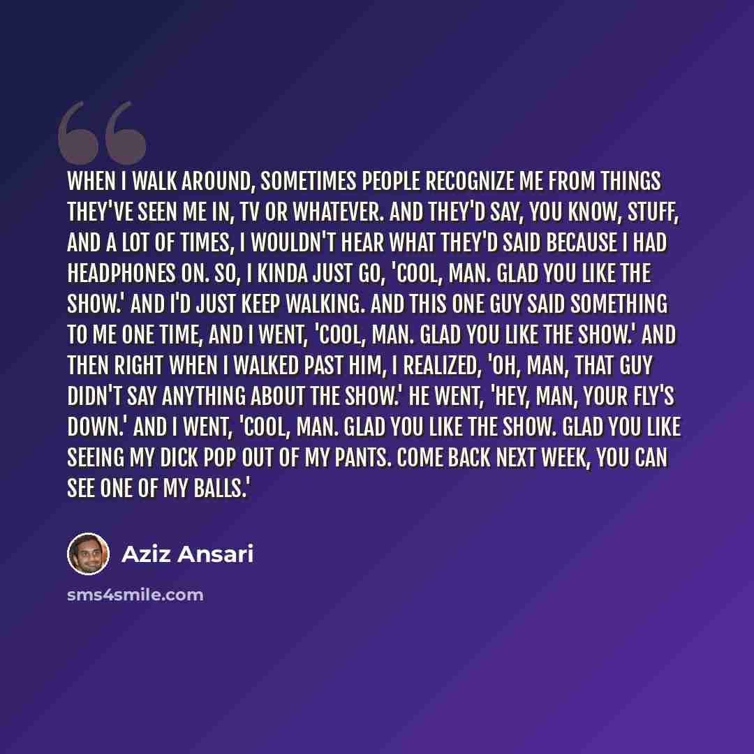 “When I walk around, sometimes people recognize me from things they've seen me in, TV or whatever. And they'd say, you know, stuff, and a lot of times, I wouldn't hear what they'd said because I had headphones on. So, I kinda just go, 'Cool, man. Glad you like the show.' And I'd just keep walking…” quote by Aziz Ansari