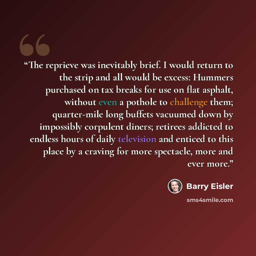 “The reprieve was inevitably brief. I would return to the strip and all would be excess: Hummers purchased on tax breaks for use on flat asphalt, without even a pothole to challenge them; quarter-mile long buffets vacuumed down by impossibly corpulent diners; retirees addicted to endless hours of…” quote by Barry Eisler
