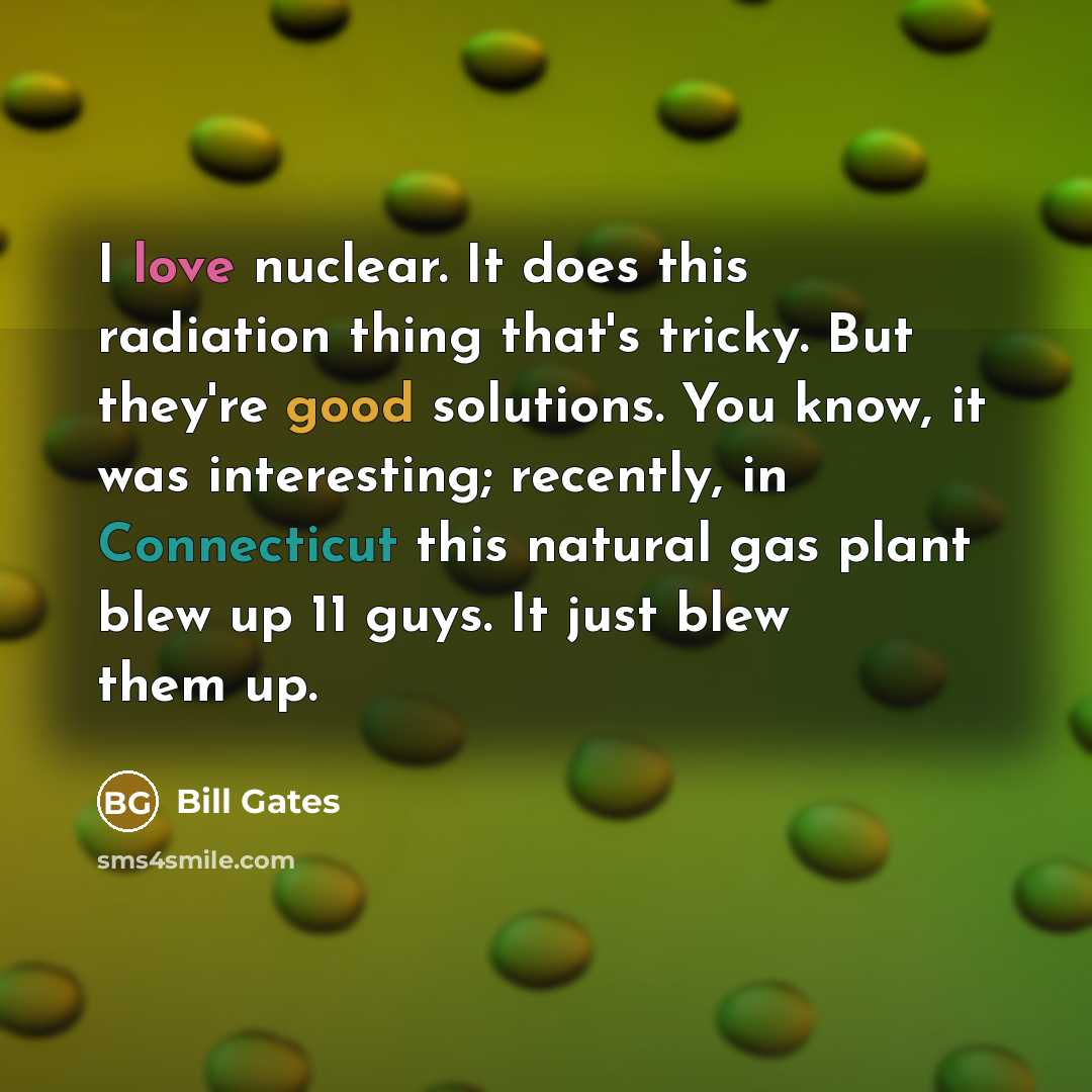 “I love nuclear. It does this radiation thing that's tricky. But they're good solutions. You know, it was interesting; recently, in Connecticut this natural gas plant blew up 11 guys. It just blew them up.” quote by Bill Gates