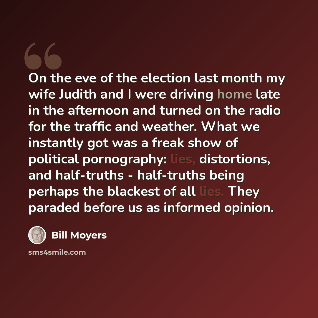 “On the eve of the election last month my wife Judith and I were driving home late in the afternoon and turned on the radio for the traffic and weather. What we instantly got was a freak show of political pornography: lies, distortions, and half-truths - half-truths being perhaps the blackest of…” quote by Bill Moyers