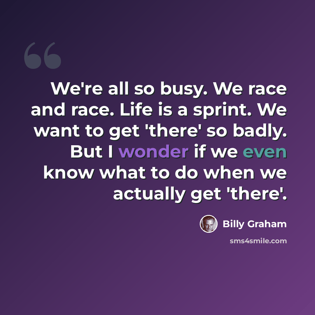 “We're all so busy. We race and race. Life is a sprint. We want to get 'there' so badly. But I wonder if we even know what to do when we actually get 'there'.” quote by Billy Graham
