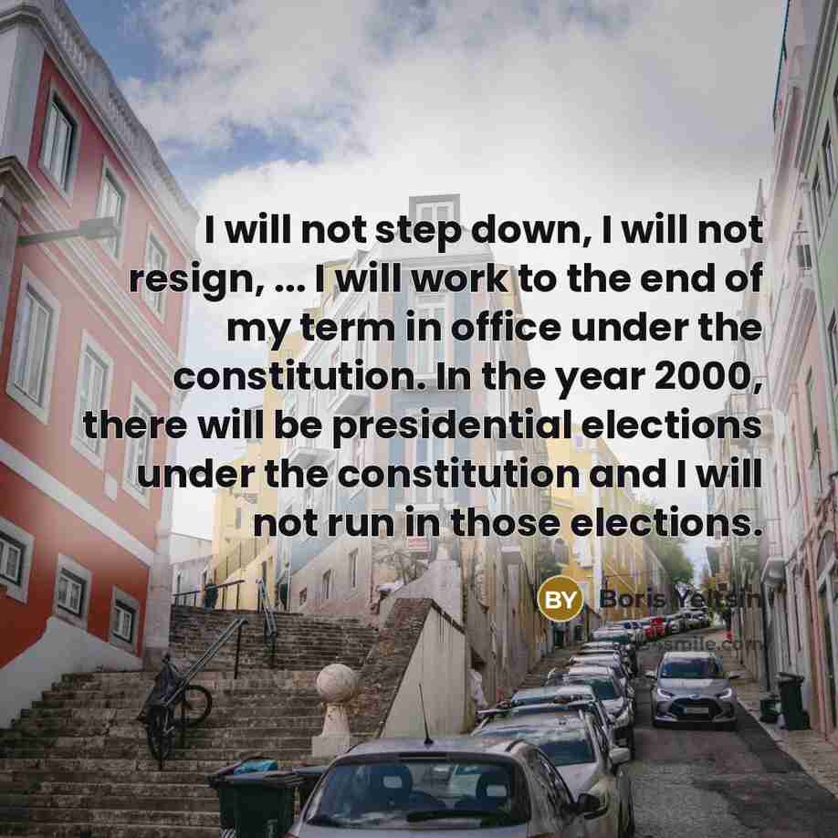 “I will not step down, I will not resign, ... I will work to the end of my term in office under the constitution. In the year 2000, there will be presidential elections under the constitution and I will not run in those elections.” quote by Boris Yeltsin